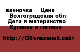 ванночка  › Цена ­ 400 - Волгоградская обл. Дети и материнство » Купание и гигиена   